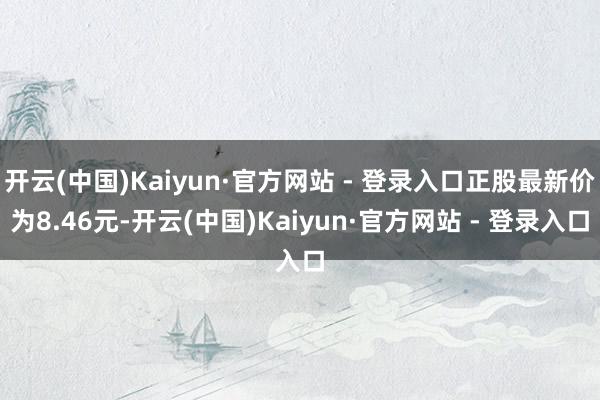 开云(中国)Kaiyun·官方网站 - 登录入口正股最新价为8.46元-开云(中国)Kaiyun·官方网站 - 登录入口