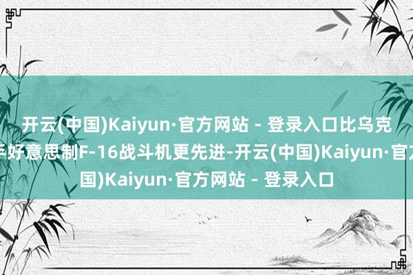 开云(中国)Kaiyun·官方网站 - 登录入口比乌克兰此前取得的二手好意思制F-16战斗机更先进-开云(中国)Kaiyun·官方网站 - 登录入口
