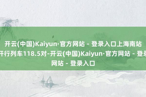 开云(中国)Kaiyun·官方网站 - 登录入口上海南站筹议开行列车118.5对-开云(中国)Kaiyun·官方网站 - 登录入口