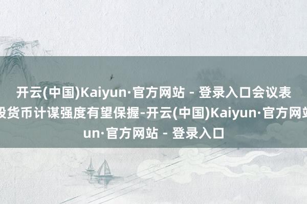 开云(中国)Kaiyun·官方网站 - 登录入口会议表述指向下阶段货币计谋强度有望保握-开云(中国)Kaiyun·官方网站 - 登录入口