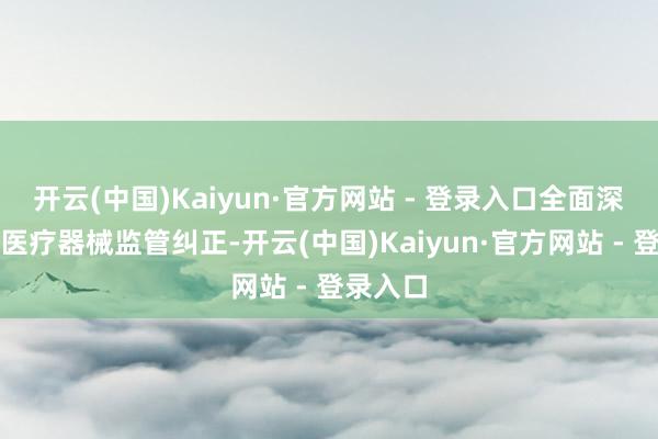 开云(中国)Kaiyun·官方网站 - 登录入口全面深化药品医疗器械监管纠正-开云(中国)Kaiyun·官方网站 - 登录入口