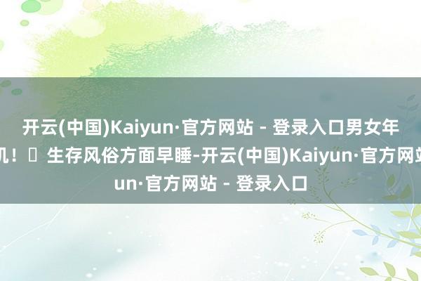 开云(中国)Kaiyun·官方网站 - 登录入口男女年青十岁的玄机！✅生存风俗方面早睡-开云(中国)Kaiyun·官方网站 - 登录入口