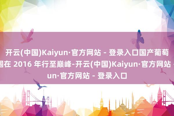 开云(中国)Kaiyun·官方网站 - 登录入口国产葡萄酒市集范围在 2016 年行至巅峰-开云(中国)Kaiyun·官方网站 - 登录入口