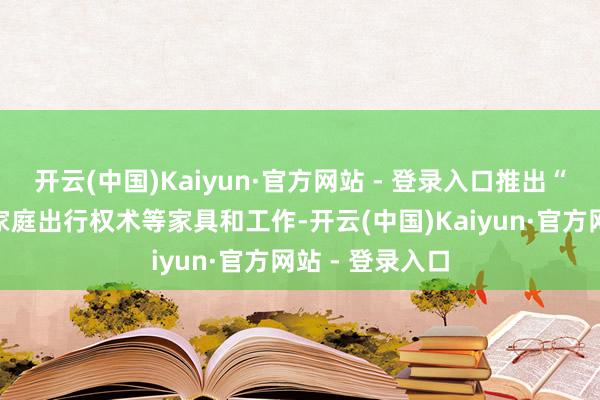 开云(中国)Kaiyun·官方网站 - 登录入口推出“易来易往”、家庭出行权术等家具和工作-开云(中国)Kaiyun·官方网站 - 登录入口