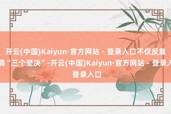 开云(中国)Kaiyun·官方网站 - 登录入口不仅反复强调“三个坚决”-开云(中国)Kaiyun·官方网站 - 登录入口