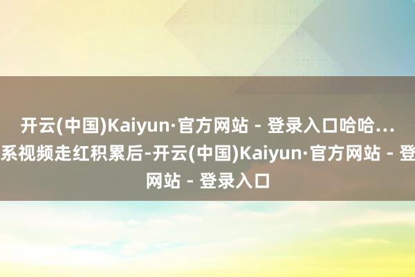开云(中国)Kaiyun·官方网站 - 登录入口哈哈……”关系视频走红积累后-开云(中国)Kaiyun·官方网站 - 登录入口
