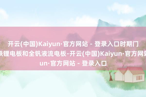 开云(中国)Kaiyun·官方网站 - 登录入口时期门路包括磷酸铁锂电板和全钒液流电板-开云(中国)Kaiyun·官方网站 - 登录入口