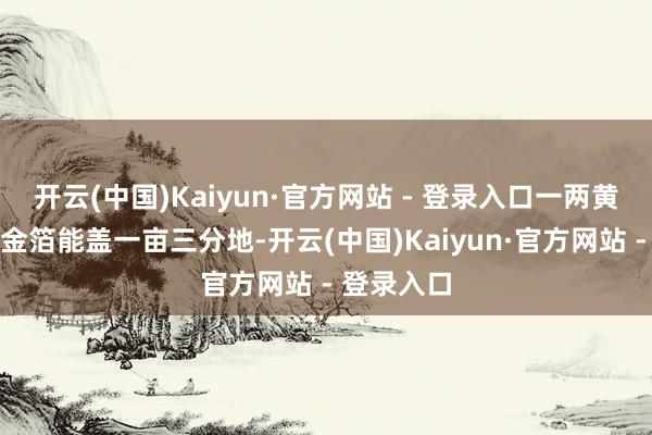 开云(中国)Kaiyun·官方网站 - 登录入口一两黄金打出的金箔能盖一亩三分地-开云(中国)Kaiyun·官方网站 - 登录入口