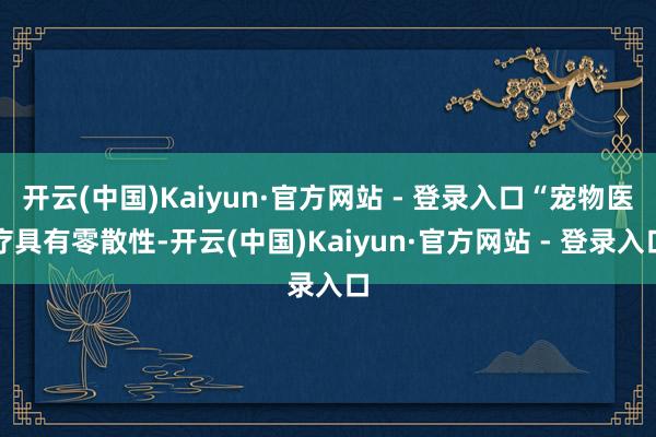 开云(中国)Kaiyun·官方网站 - 登录入口“宠物医疗具有零散性-开云(中国)Kaiyun·官方网站 - 登录入口