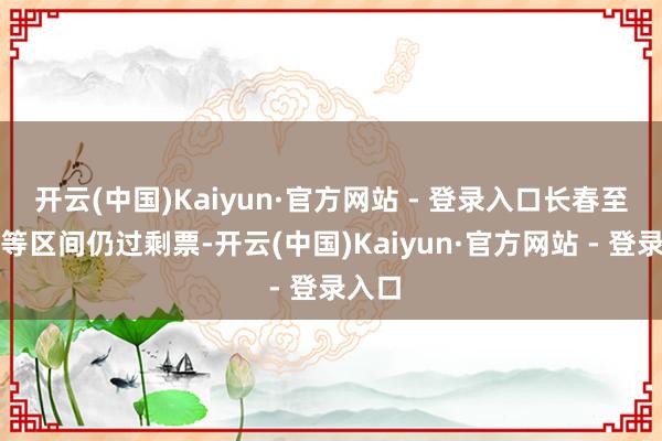 开云(中国)Kaiyun·官方网站 - 登录入口长春至延边等区间仍过剩票-开云(中国)Kaiyun·官方网站 - 登录入口