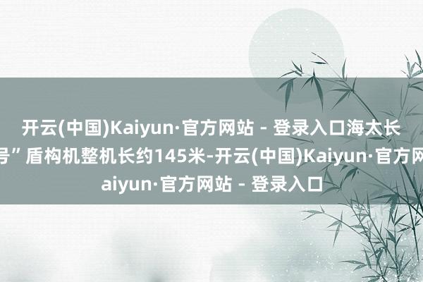 开云(中国)Kaiyun·官方网站 - 登录入口海太长江纯正“江海号”盾构机整机长约145米-开云(中国)Kaiyun·官方网站 - 登录入口