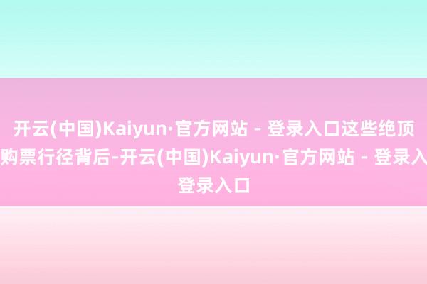 开云(中国)Kaiyun·官方网站 - 登录入口这些绝顶的购票行径背后-开云(中国)Kaiyun·官方网站 - 登录入口