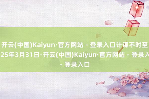 开云(中国)Kaiyun·官方网站 - 登录入口计谋不时至2025年3月31日-开云(中国)Kaiyun·官方网站 - 登录入口