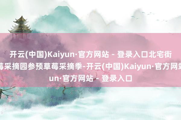 开云(中国)Kaiyun·官方网站 - 登录入口北宅街说念各大草莓采摘园参预草莓采摘季-开云(中国)Kaiyun·官方网站 - 登录入口