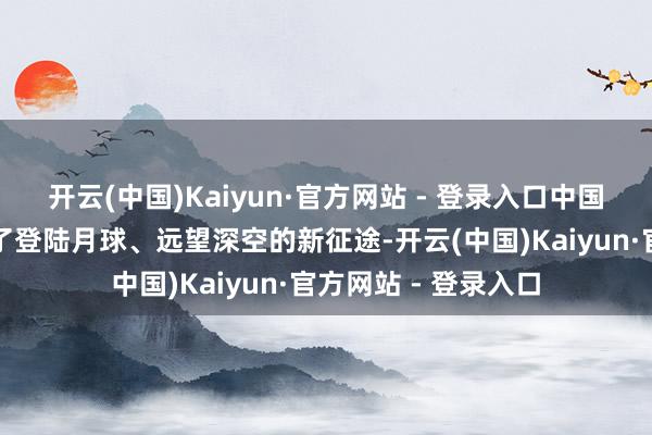 开云(中国)Kaiyun·官方网站 - 登录入口中国载东谈主航天踏上了登陆月球、远望深空的新征途-开云(中国)Kaiyun·官方网站 - 登录入口