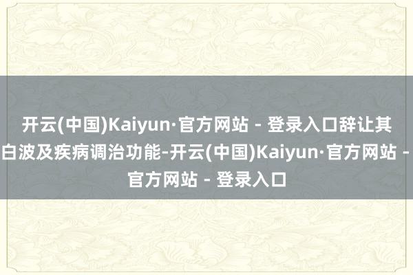 开云(中国)Kaiyun·官方网站 - 登录入口辞让其他任何告白波及疾病调治功能-开云(中国)Kaiyun·官方网站 - 登录入口