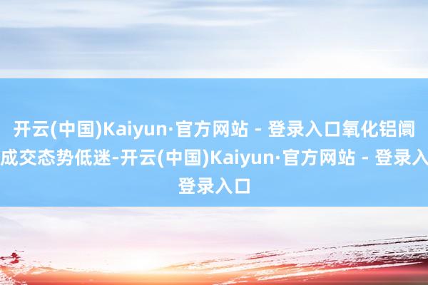 开云(中国)Kaiyun·官方网站 - 登录入口氧化铝阛阓成交态势低迷-开云(中国)Kaiyun·官方网站 - 登录入口