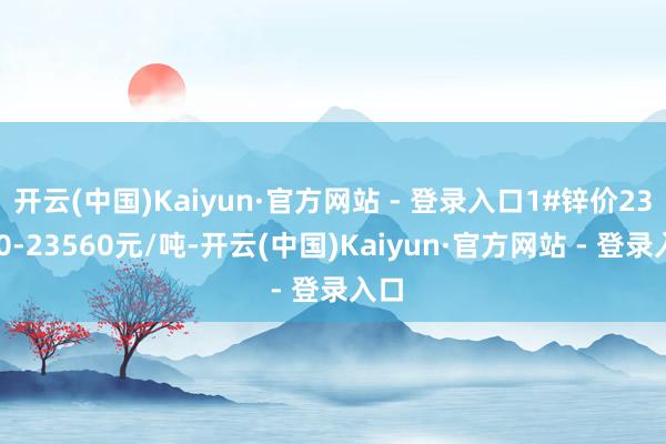 开云(中国)Kaiyun·官方网站 - 登录入口1#锌价23460-23560元/吨-开云(中国)Kaiyun·官方网站 - 登录入口