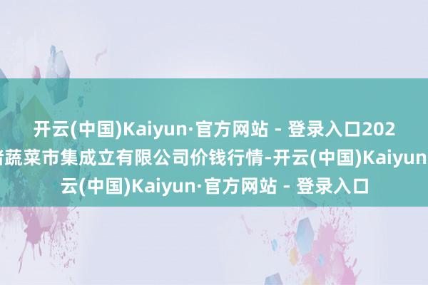 开云(中国)Kaiyun·官方网站 - 登录入口2025年2月28日浙江良渚蔬菜市集成立有限公司价钱行情-开云(中国)Kaiyun·官方网站 - 登录入口
