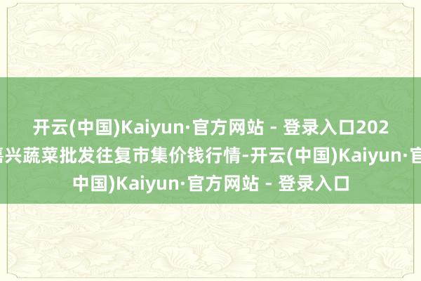 开云(中国)Kaiyun·官方网站 - 登录入口2025年2月28日浙江嘉兴蔬菜批发往复市集价钱行情-开云(中国)Kaiyun·官方网站 - 登录入口