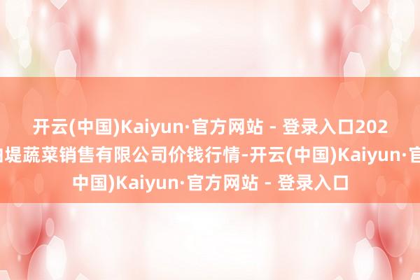 开云(中国)Kaiyun·官方网站 - 登录入口2025年2月28日济南曲堤蔬菜销售有限公司价钱行情-开云(中国)Kaiyun·官方网站 - 登录入口