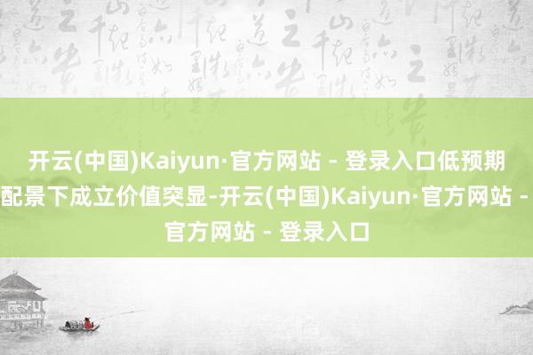 开云(中国)Kaiyun·官方网站 - 登录入口低预期与低估值配景下成立价值突显-开云(中国)Kaiyun·官方网站 - 登录入口