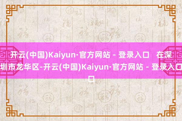 开云(中国)Kaiyun·官方网站 - 登录入口   在深圳市龙华区-开云(中国)Kaiyun·官方网站 - 登录入口