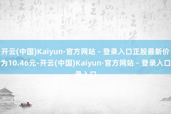 开云(中国)Kaiyun·官方网站 - 登录入口正股最新价为10.46元-开云(中国)Kaiyun·官方网站 - 登录入口