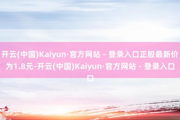 开云(中国)Kaiyun·官方网站 - 登录入口正股最新价为1.8元-开云(中国)Kaiyun·官方网站 - 登录入口