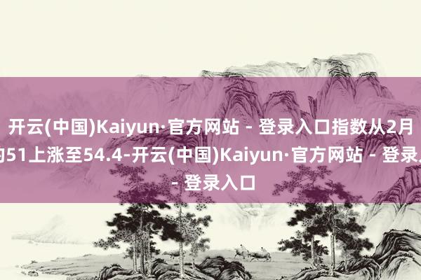 开云(中国)Kaiyun·官方网站 - 登录入口指数从2月份的51上涨至54.4-开云(中国)Kaiyun·官方网站 - 登录入口