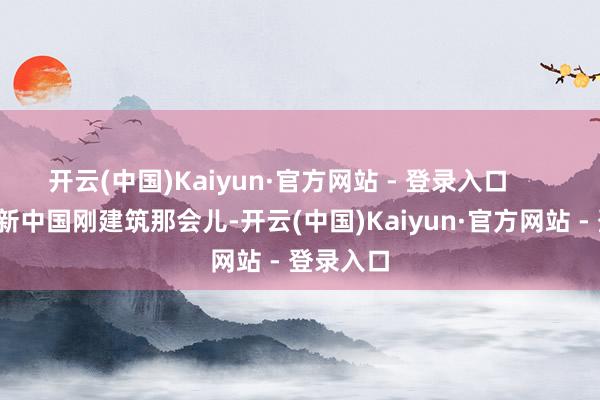 开云(中国)Kaiyun·官方网站 - 登录入口        咱呢？新中国刚建筑那会儿-开云(中国)Kaiyun·官方网站 - 登录入口