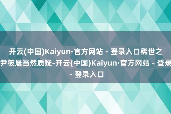 开云(中国)Kaiyun·官方网站 - 登录入口稀世之宝？尹筱晨当然质疑-开云(中国)Kaiyun·官方网站 - 登录入口