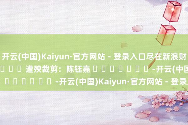 开云(中国)Kaiyun·官方网站 - 登录入口尽在新浪财经APP            						遭殃裁剪：陈钰嘉 							-开云(中国)Kaiyun·官方网站 - 登录入口