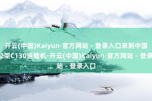 开云(中国)Kaiyun·官方网站 - 登录入口来到中国的这2架C130运载机-开云(中国)Kaiyun·官方网站 - 登录入口