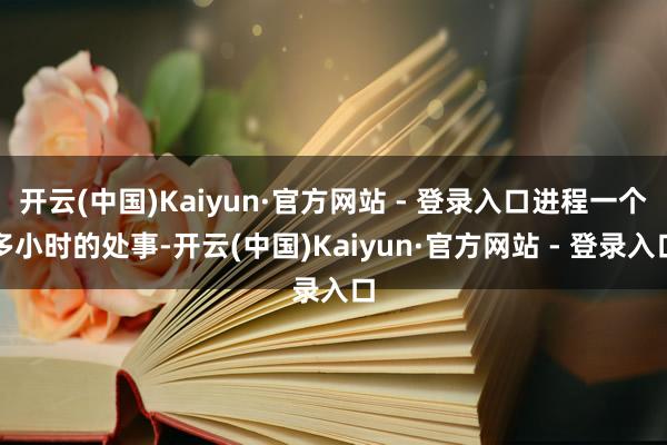 开云(中国)Kaiyun·官方网站 - 登录入口进程一个多小时的处事-开云(中国)Kaiyun·官方网站 - 登录入口