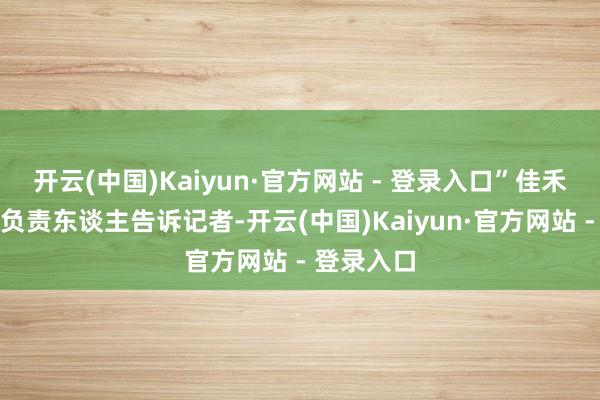 开云(中国)Kaiyun·官方网站 - 登录入口”佳禾智颖悟系负责东谈主告诉记者-开云(中国)Kaiyun·官方网站 - 登录入口
