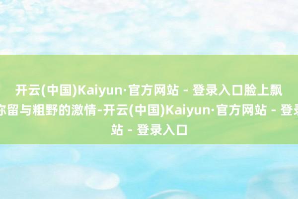 开云(中国)Kaiyun·官方网站 - 登录入口脸上飘溢着弥留与粗野的激情-开云(中国)Kaiyun·官方网站 - 登录入口