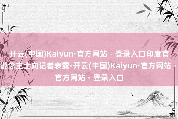 开云(中国)Kaiyun·官方网站 - 登录入口印度官方音信东说念主士向记者表露-开云(中国)Kaiyun·官方网站 - 登录入口