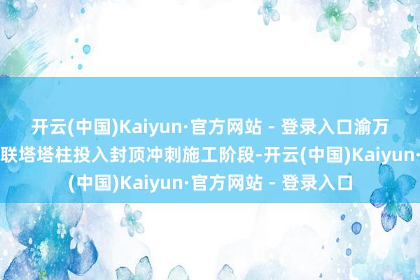 开云(中国)Kaiyun·官方网站 - 登录入口渝万高铁石沱长江大桥双联塔塔柱投入封顶冲刺施工阶段-开云(中国)Kaiyun·官方网站 - 登录入口