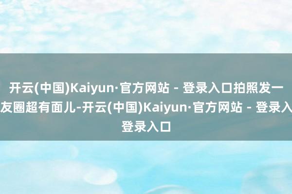 开云(中国)Kaiyun·官方网站 - 登录入口拍照发一又友圈超有面儿-开云(中国)Kaiyun·官方网站 - 登录入口