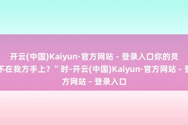 开云(中国)Kaiyun·官方网站 - 登录入口你的灵魂还在不在我方手上？”时-开云(中国)Kaiyun·官方网站 - 登录入口