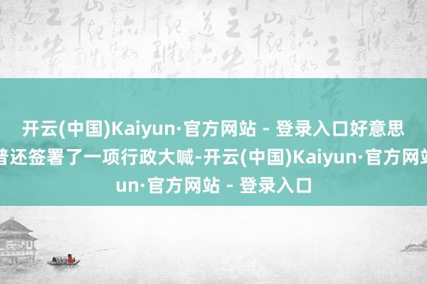 开云(中国)Kaiyun·官方网站 - 登录入口好意思国总统特朗普还签署了一项行政大喊-开云(中国)Kaiyun·官方网站 - 登录入口
