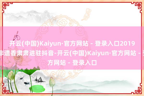 开云(中国)Kaiyun·官方网站 - 登录入口2019 年郑家非遗香肃肃进驻抖音-开云(中国)Kaiyun·官方网站 - 登录入口