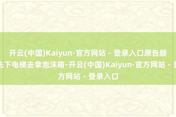 开云(中国)Kaiyun·官方网站 - 登录入口原告顾老太就先下电梯去拿泡沫箱-开云(中国)Kaiyun·官方网站 - 登录入口