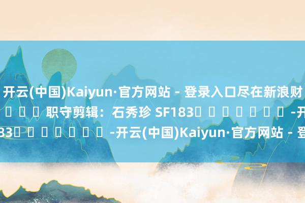 开云(中国)Kaiyun·官方网站 - 登录入口尽在新浪财经APP            						职守剪辑：石秀珍 SF183							-开云(中国)Kaiyun·官方网站 - 登录入口