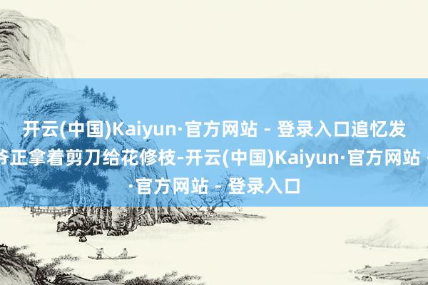 开云(中国)Kaiyun·官方网站 - 登录入口追忆发现近邻大爷正拿着剪刀给花修枝-开云(中国)Kaiyun·官方网站 - 登录入口