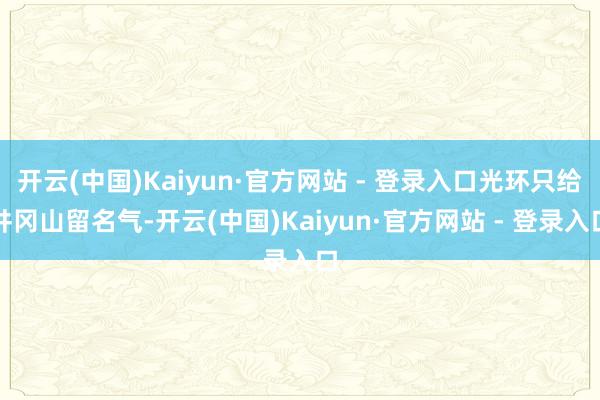 开云(中国)Kaiyun·官方网站 - 登录入口光环只给井冈山留名气-开云(中国)Kaiyun·官方网站 - 登录入口