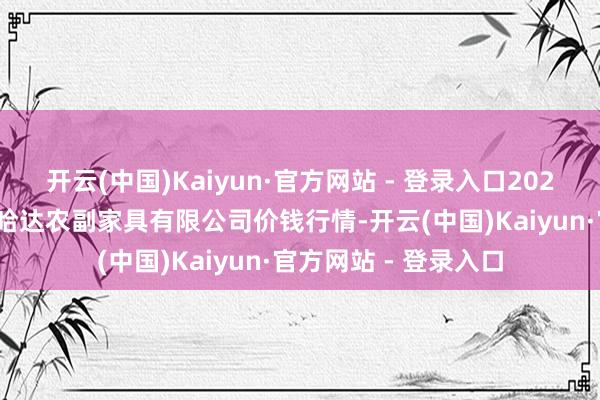 开云(中国)Kaiyun·官方网站 - 登录入口2025年7月16日哈尔滨哈达农副家具有限公司价钱行情-开云(中国)Kaiyun·官方网站 - 登录入口