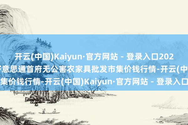 开云(中国)Kaiyun·官方网站 - 登录入口2025年7月16日呼和浩特市好意思通首府无公害农家具批发市集价钱行情-开云(中国)Kaiyun·官方网站 - 登录入口