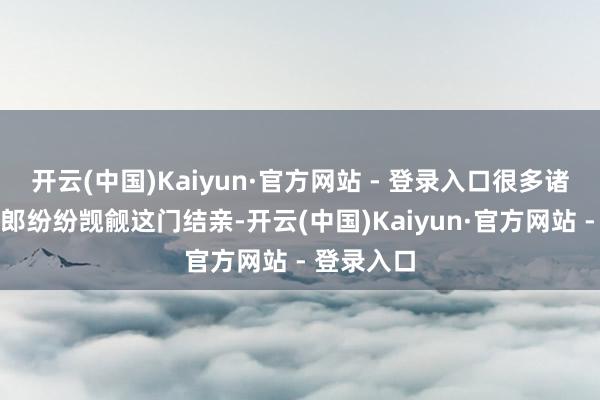 开云(中国)Kaiyun·官方网站 - 登录入口很多诸侯国的令郎纷纷觊觎这门结亲-开云(中国)Kaiyun·官方网站 - 登录入口